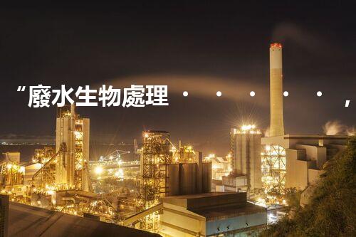 “廢水生物處理，旨在凈化水源，守護碧水藍天”